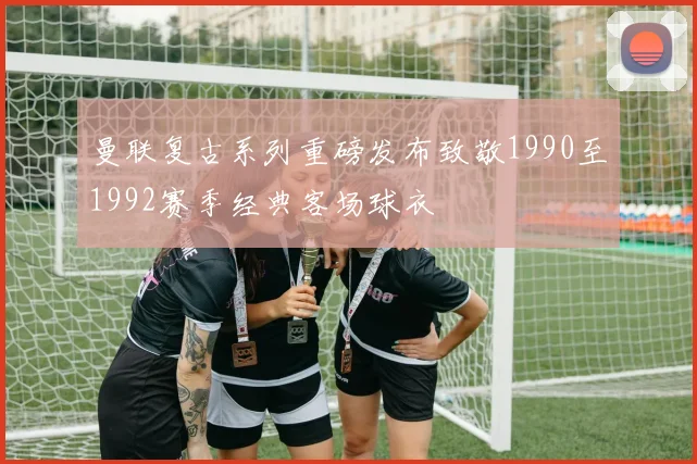 曼联复古系列重磅发布致敬1990至1992赛季经典客场球衣