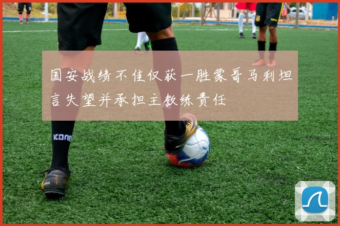 国安战绩不佳仅获一胜蒙哥马利坦言失望并承担主教练责任