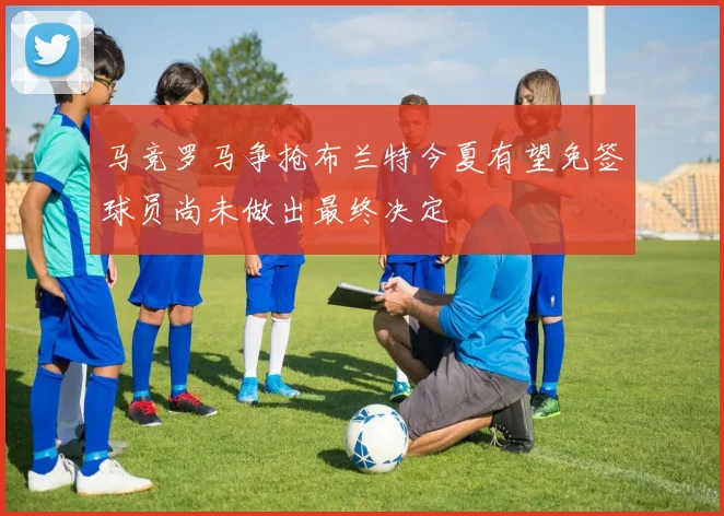 马竞罗马争抢布兰特今夏有望免签球员尚未做出最终决定