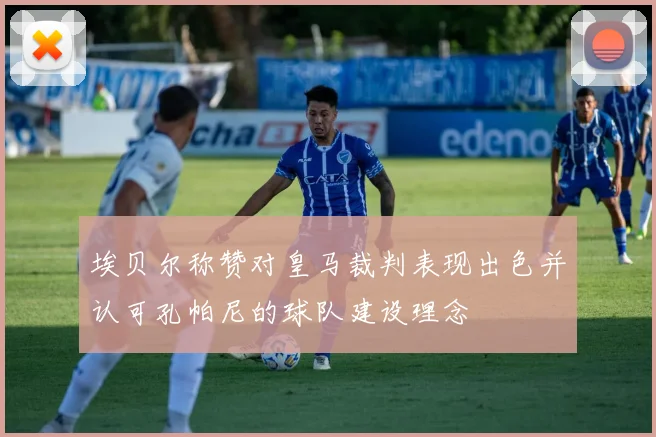 埃贝尔称赞对皇马裁判表现出色并认可孔帕尼的球队建设理念