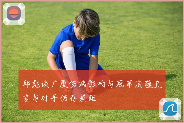 邱彪谈广厦伤病影响与冠军底蕴直言与对手仍存差距