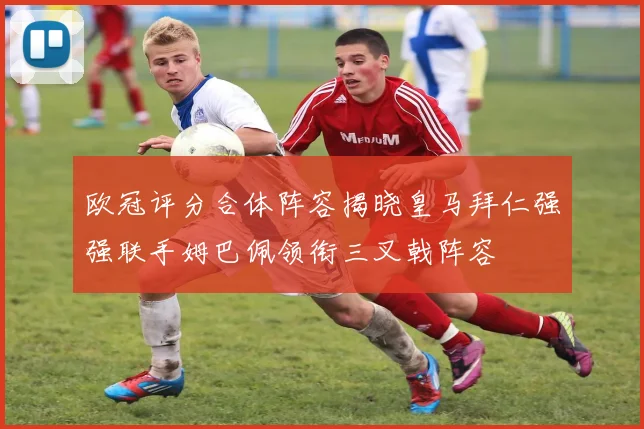 欧冠评分合体阵容揭晓皇马拜仁强强联手姆巴佩领衔三叉戟阵容